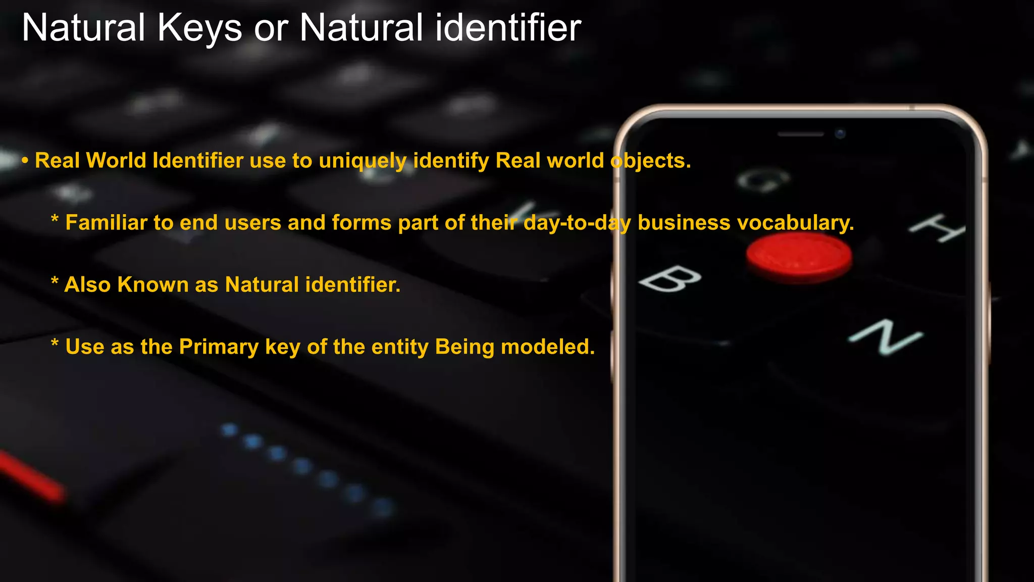 Natural Keys or Natural identifier
• Real World Identifier use to uniquely identify Real world objects.
* Familiar to end users and forms part of their day-to-day business vocabulary.
* Also Known as Natural identifier.
* Use as the Primary key of the entity Being modeled.
 