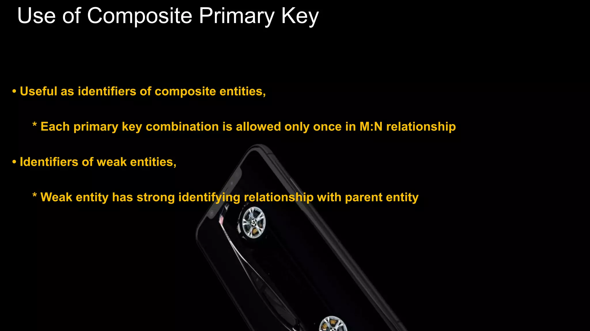 Use of Composite Primary Key
• Useful as identifiers of composite entities,
* Each primary key combination is allowed only once in M:N relationship
• Identifiers of weak entities,
* Weak entity has strong identifying relationship with parent entity
 