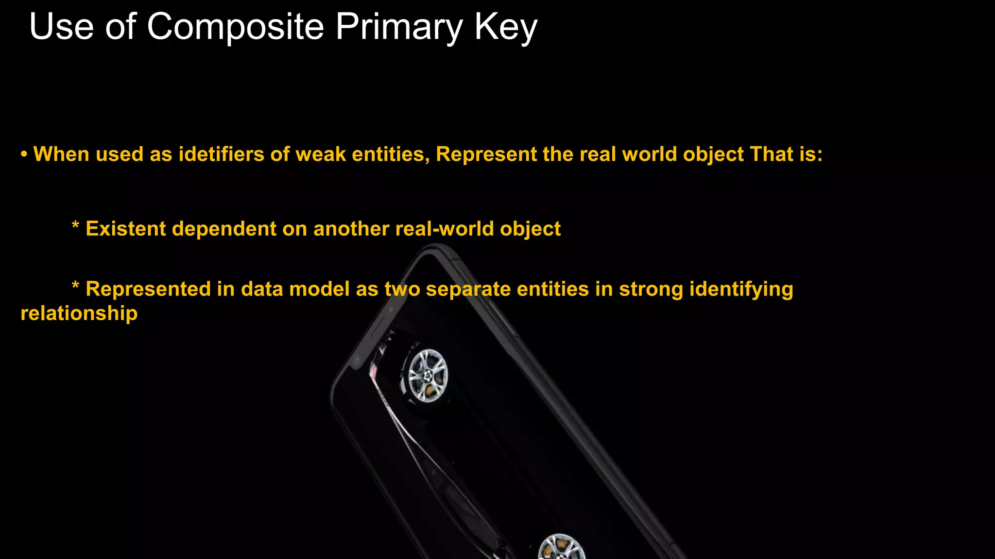 Use of Composite Primary Key
• When used as idetifiers of weak entities, Represent the real world object That is:
* Existent dependent on another real-world object
* Represented in data model as two separate entities in strong identifying
relationship
 
