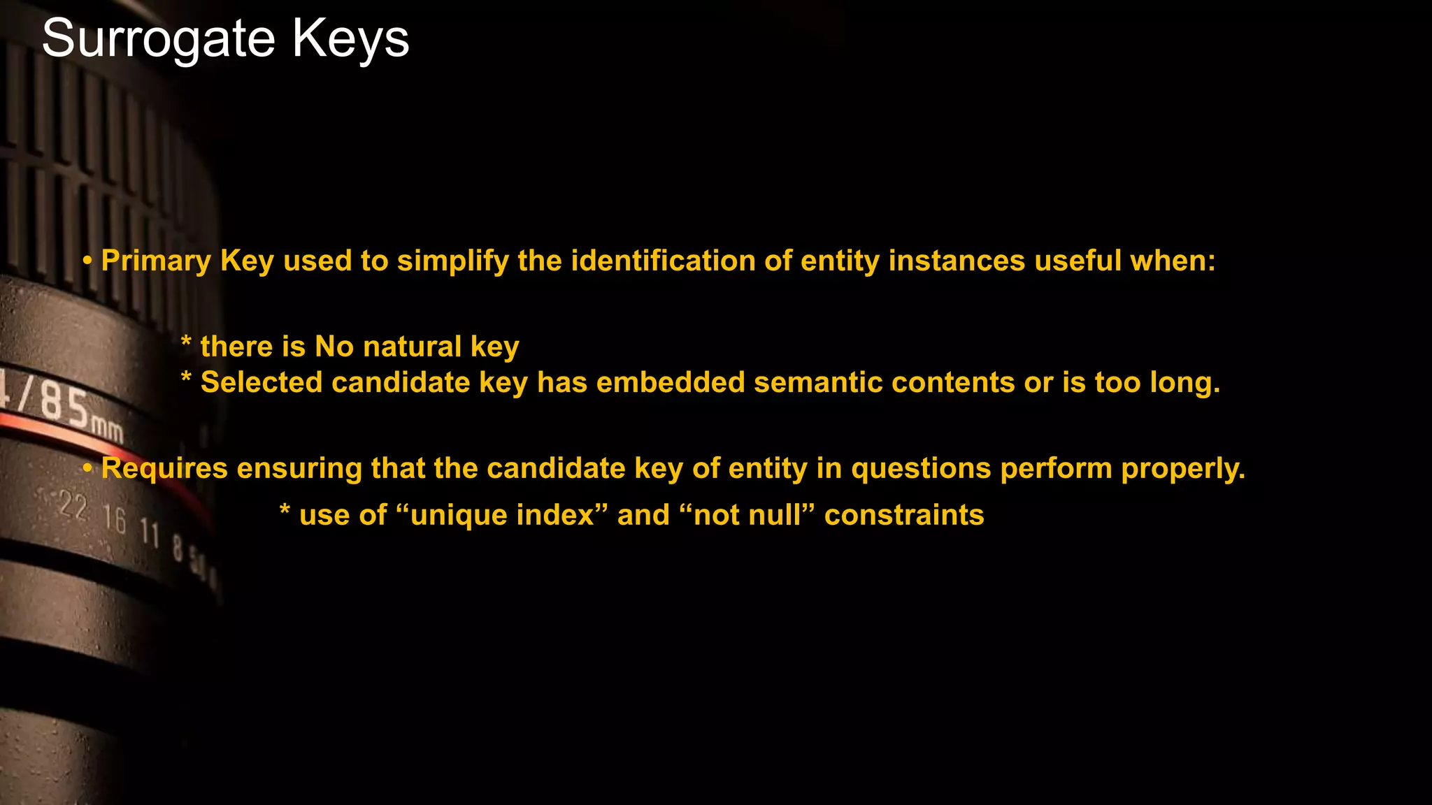 Surrogate Keys
• Primary Key used to simplify the identification of entity instances useful when:
* there is No natural key
* Selected candidate key has embedded semantic contents or is too long.
• Requires ensuring that the candidate key of entity in questions perform properly.
* use of “unique index” and “not null” constraints
 