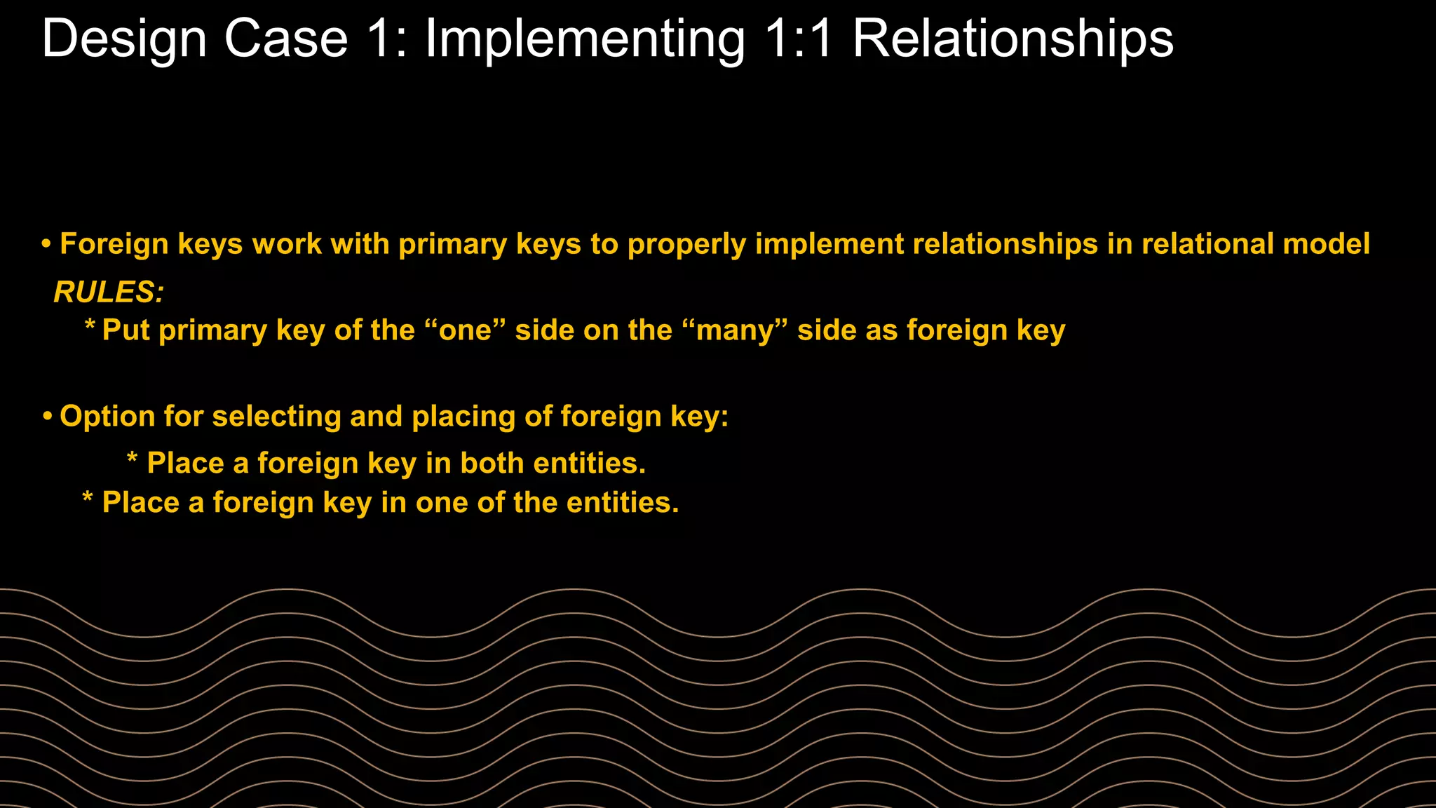 Design Case 1: Implementing 1:1 Relationships
• Foreign keys work with primary keys to properly implement relationships in relational model
RULES:
* Put primary key of the “one” side on the “many” side as foreign key
• Option for selecting and placing of foreign key:
* Place a foreign key in both entities.
* Place a foreign key in one of the entities.
 