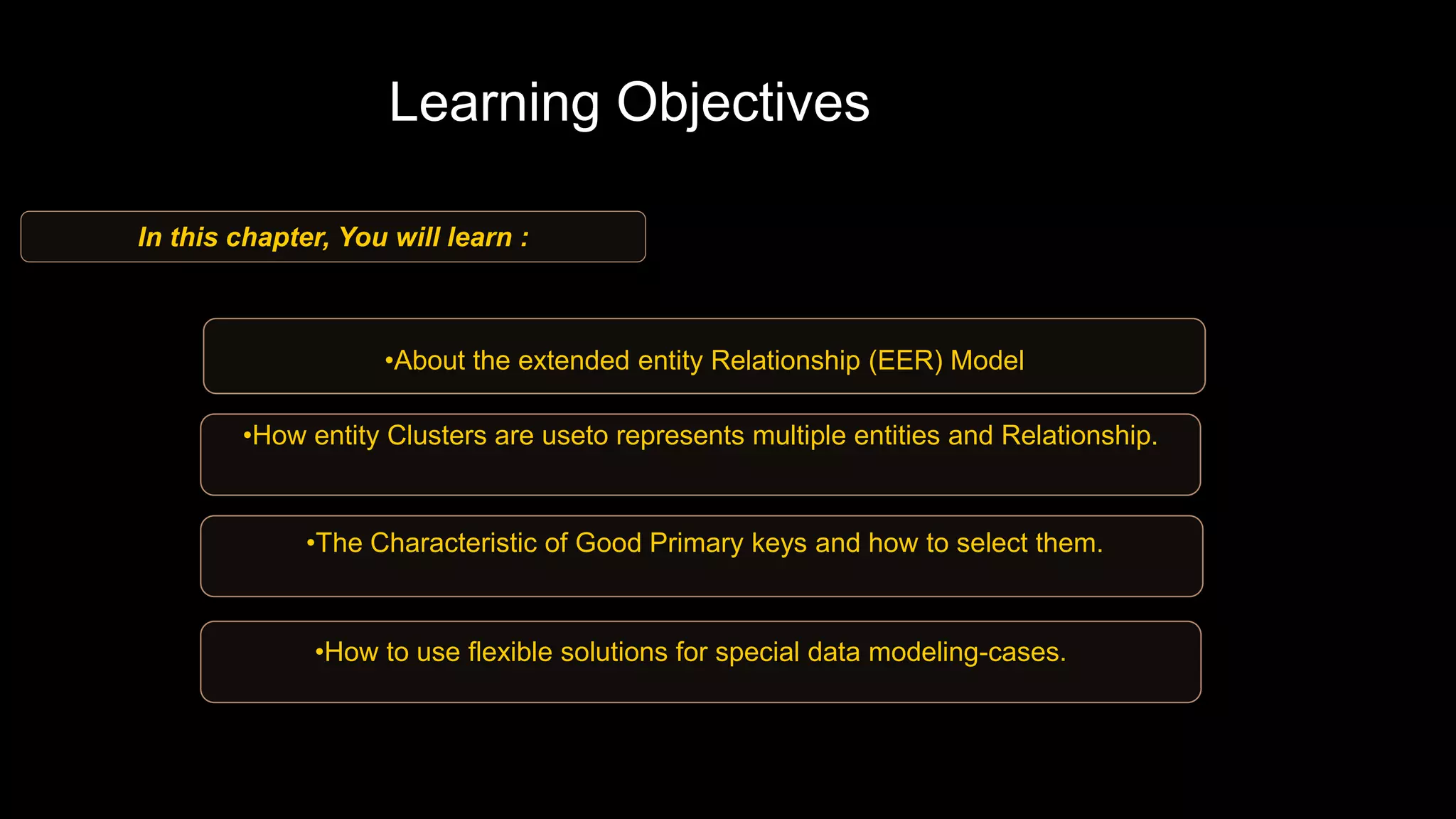 •About the extended entity Relationship (EER) Model
•How entity Clusters are useto represents multiple entities and Relationship.
•The Characteristic of Good Primary keys and how to select them.
•How to use flexible solutions for special data modeling-cases.
In this chapter, You will learn :
Learning Objectives
 