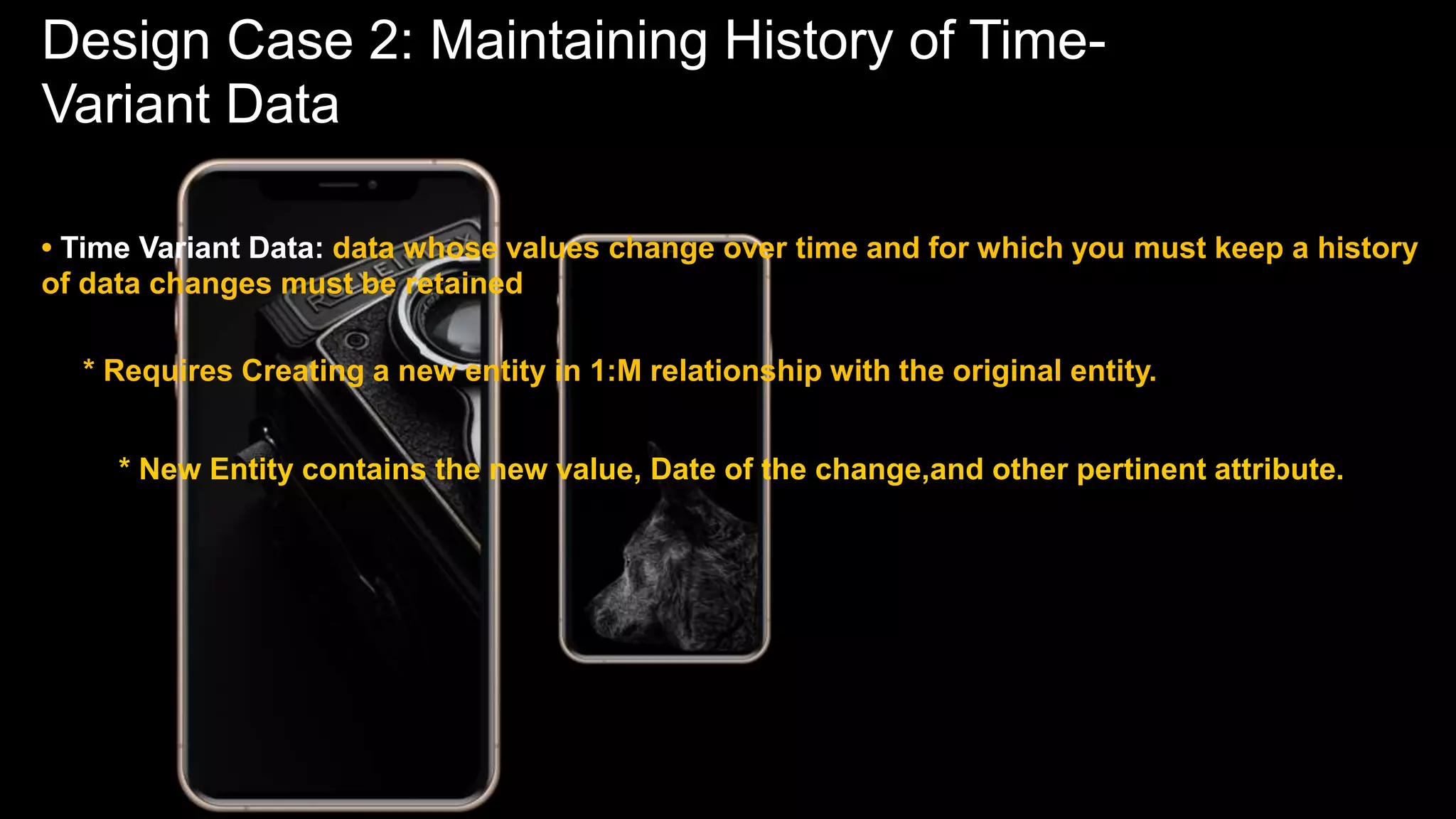 Design Case 2: Maintaining History of Time-
Variant Data
• Time Variant Data: data whose values change over time and for which you must keep a history
of data changes must be retained
* Requires Creating a new entity in 1:M relationship with the original entity.
* New Entity contains the new value, Date of the change,and other pertinent attribute.
 