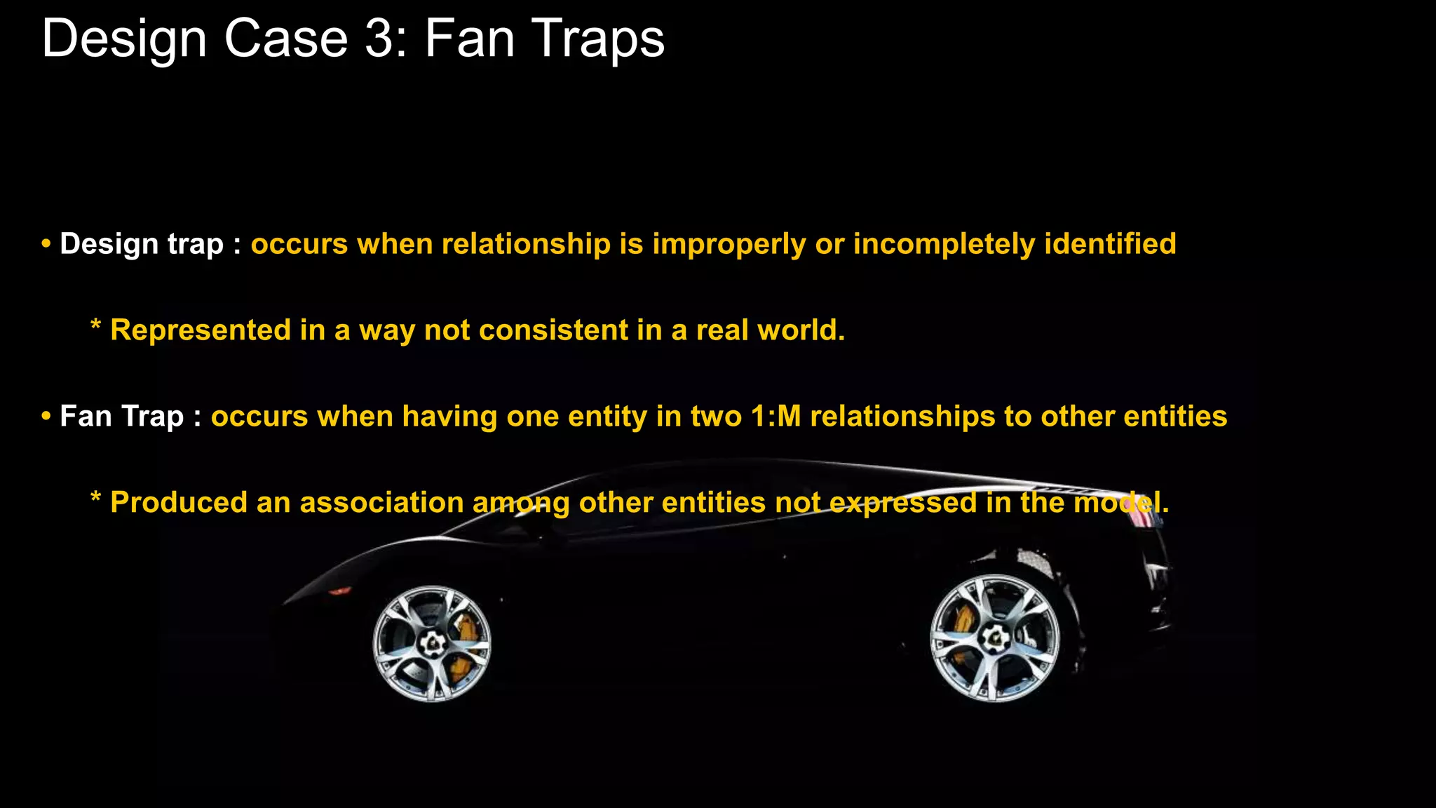 Design Case 3: Fan Traps
• Design trap : occurs when relationship is improperly or incompletely identified
* Represented in a way not consistent in a real world.
• Fan Trap : occurs when having one entity in two 1:M relationships to other entities
* Produced an association among other entities not expressed in the model.
 