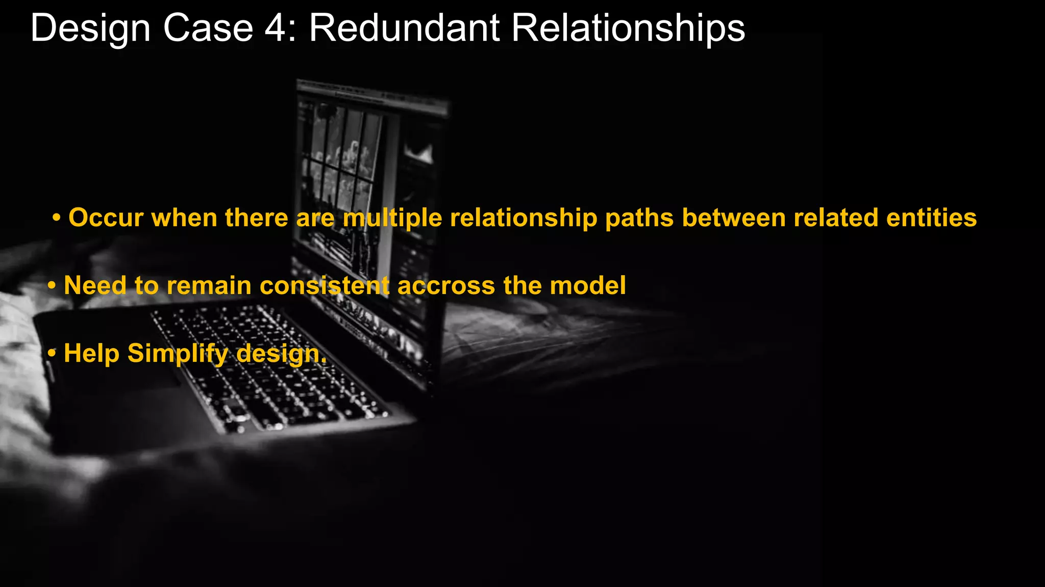 Design Case 4: Redundant Relationships
• Occur when there are multiple relationship paths between related entities
• Need to remain consistent accross the model
• Help Simplify design.
 
