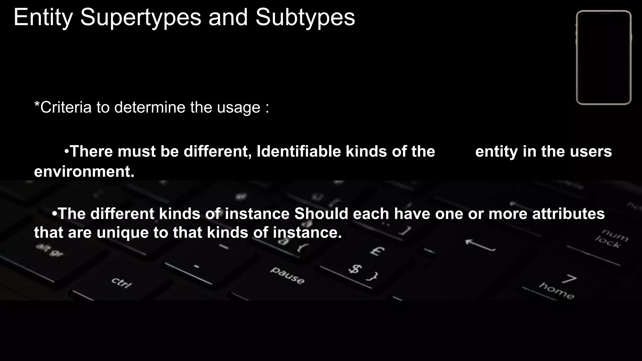 Entity Supertypes and Subtypes
*Criteria to determine the usage :
•There must be different, Identifiable kinds of the entity in the users
environment.
•The different kinds of instance Should each have one or more attributes
that are unique to that kinds of instance.
 