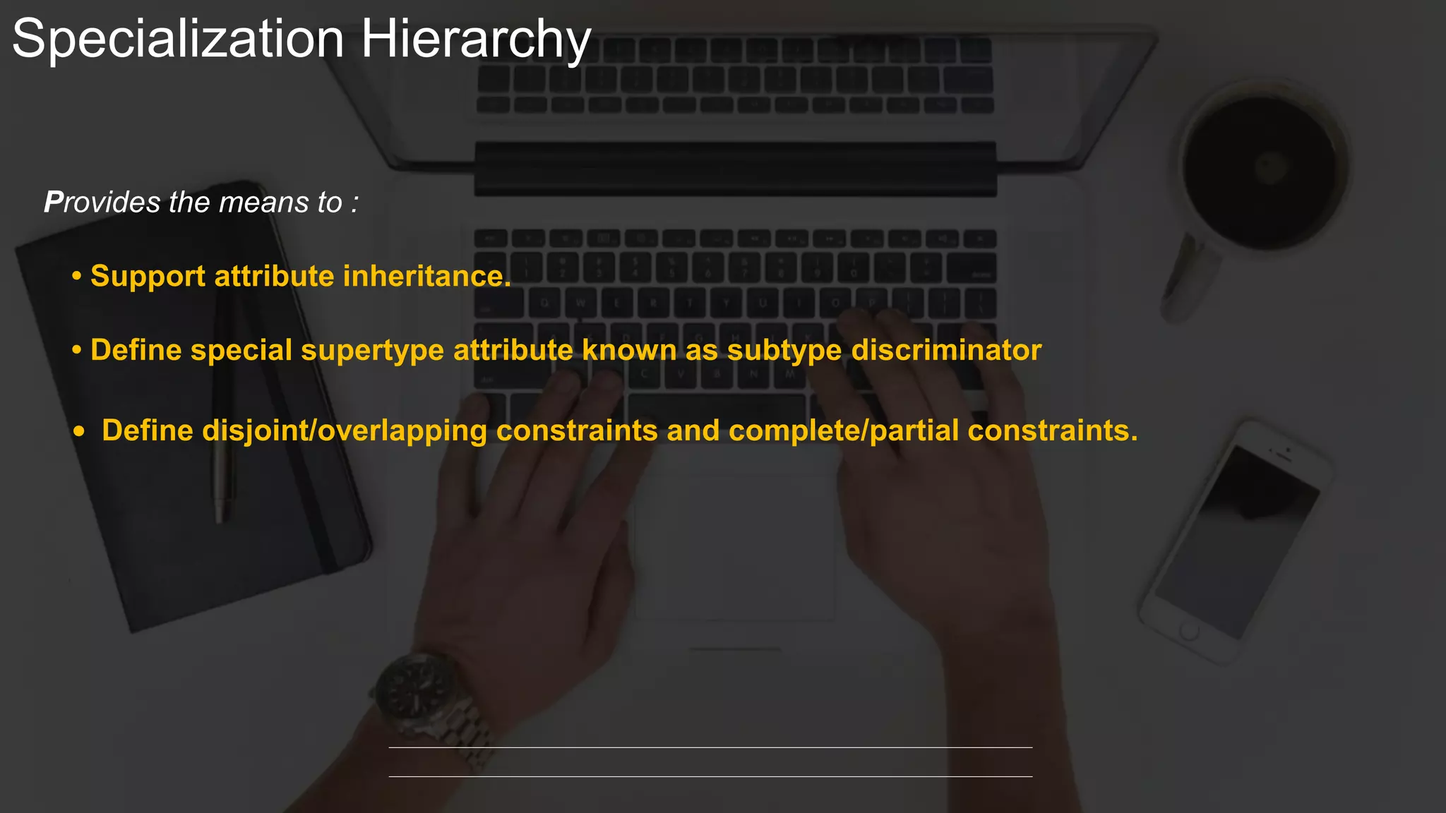 Specialization Hierarchy
• Support attribute inheritance.
Provides the means to :
• Define special supertype attribute known as subtype discriminator
• Define disjoint/overlapping constraints and complete/partial constraints.
 