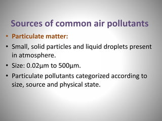 Sources of common air pollutants
• Particulate matter:
• Small, solid particles and liquid droplets present
in atmosphere.
• Size: 0.02µm to 500µm.
• Particulate pollutants categorized according to
size, source and physical state.
 