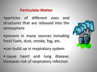 Particulate Matter
•particles of different sizes and
structures that are released into the
atmosphere
•present in many sources including
fossil fuels, dust, smoke, fog, etc.
•can build up in respiratory system
• cause heart and lung disease;
increases risk of respiratory infection
 