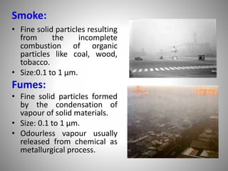 Smoke:
• Fine solid particles resulting
from the incomplete
combustion of organic
particles like coal, wood,
tobacco.
• Size:0.1 to 1 µm.
Fumes:
• Fine solid particles formed
by the condensation of
vapour of solid materials.
• Size: 0.1 to 1 µm.
• Odourless vapour usually
released from chemical as
metallurgical process.
 