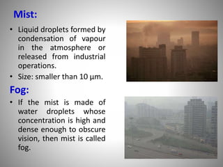 Mist:
• Liquid droplets formed by
condensation of vapour
in the atmosphere or
released from industrial
operations.
• Size: smaller than 10 µm.
Fog:
• If the mist is made of
water droplets whose
concentration is high and
dense enough to obscure
vision, then mist is called
fog.
 