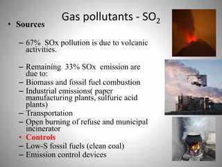 Gas pollutants - SO2• Sources
– 67% SOx pollution is due to volcanic
activities.
– Remaining 33% SOx emission are
due to:
– Biomass and fossil fuel combustion
– Industrial emissions( paper
manufacturing plants, sulfuric acid
plants)
– Transportation
– Open burning of refuse and municipal
incinerator
• Controls
– Low-S fossil fuels (clean coal)
– Emission control devices
 