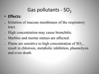 Gas pollutants - SO2
• Effects:
₋ Irritation of mucous membranes of the respiratory
tract.
₋ High concentration may cause bronchitis.
₋ Marbles and mortar statues are affected.
₋ Plants are sensitive to high concentration of SO2 ,
result in chlorosis, metabolic inhibition, plasmolysis
and even death.
 