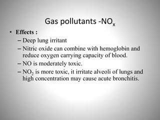 Gas pollutants -NOx
• Effects :
– Deep lung irritant
– Nitric oxide can combine with hemoglobin and
reduce oxygen carrying capacity of blood.
– NO is moderately toxic.
– NO2 is more toxic, it irritate alveoli of lungs and
high concentration may cause acute bronchitis.
 