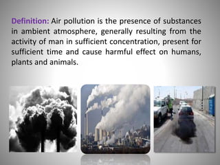 Definition: Air pollution is the presence of substances
in ambient atmosphere, generally resulting from the
activity of man in sufficient concentration, present for
sufficient time and cause harmful effect on humans,
plants and animals.
 