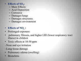 • Effects of SO2:
– Main Effects:
– Acid Deposition
– Corrosive
– Damages lungs
– Damages structures
– Damages environment
• Effects of NOx :
• Prolonged exposure:
• pulmonary fibrosis, and higher LRI (lower respiratory tract
illness) in children
• Toxic effects at 10-30 ppm
–Nose and eye irritation
–Lung tissue damage
• Pulmonary edema (swelling)
• Bronchitis
 