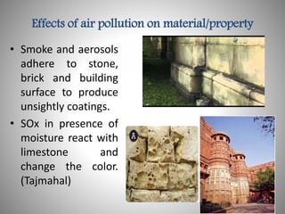 Effects of air pollution on material/property
• Smoke and aerosols
adhere to stone,
brick and building
surface to produce
unsightly coatings.
• SOx in presence of
moisture react with
limestone and
change the color.
(Tajmahal)
 