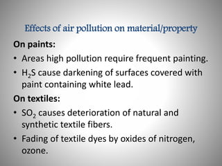 Effects of air pollution on material/property
On paints:
• Areas high pollution require frequent painting.
• H2S cause darkening of surfaces covered with
paint containing white lead.
On textiles:
• SO2 causes deterioration of natural and
synthetic textile fibers.
• Fading of textile dyes by oxides of nitrogen,
ozone.
 