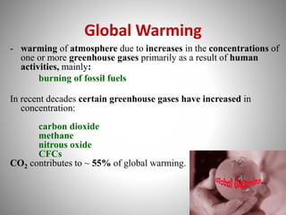 Global Warming
- warming of atmosphere due to increases in the concentrations of
one or more greenhouse gases primarily as a result of human
activities, mainly:
burning of fossil fuels
In recent decades certain greenhouse gases have increased in
concentration:
carbon dioxide
methane
nitrous oxide
CFCs
CO2 contributes to ~ 55% of global warming.
 