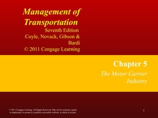 Management of
Transportation
Seventh Edition
Coyle, Novack, Gibson &
Bardi
© 2011 Cengage Learning
Chapter 5
The Motor Carrier
Industry
1© 2011 Cengage Learning. All Rights Reserved. May not be scanned, copied
or duplicated, or posted to a publicly accessible website, in whole or in part.
 