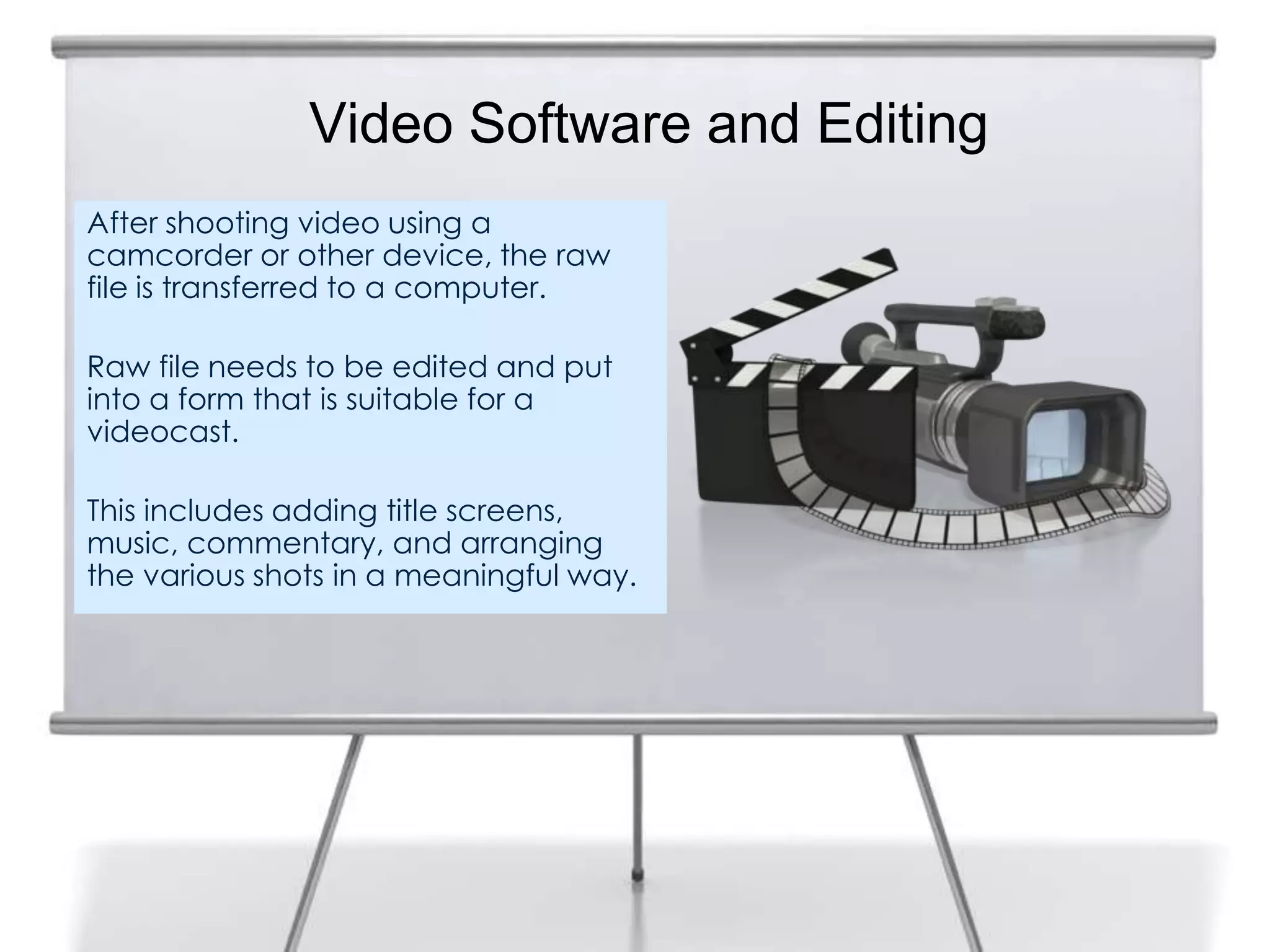 Video Software and Editing
After shooting video using a
camcorder or other device, the raw
file is transferred to a computer.

Raw file needs to be edited and put
into a form that is suitable for a
videocast.

This includes adding title screens,
music, commentary, and arranging
the various shots in a meaningful way.
 