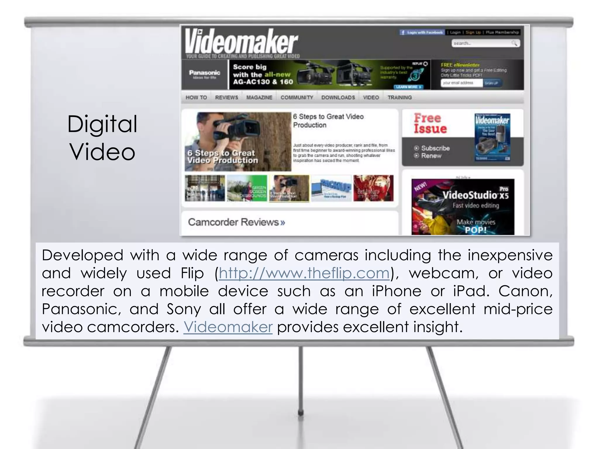 4


       Digital
       Video



    Developed with a wide range of cameras including the inexpensive
    and widely used Flip (http://www.theflip.com), webcam, or video
    recorder on a mobile device such as an iPhone or iPad. Canon,
    Panasonic, and Sony all offer a wide range of excellent mid-price
    video camcorders. Videomaker provides excellent insight.
 