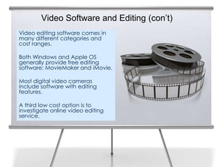 Video Software and Editing (con’t)
Video editing software comes in
many different categories and
cost ranges.

Both Windows and Apple OS
generally provide free editing
software: MovieMaker and iMovie.

Most digital video cameras
include software with editing
features.

A third low cost option is to
investigate online video editing
service.
 