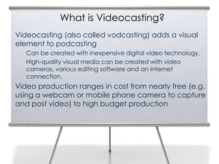 What is Videocasting?
3
    Videocasting (also called vodcasting) adds a visual
    element to podcasting
       Can be created with inexpensive digital video technology.
       High-quality visual media can be created with video
       cameras, various editing software and an internet
       connection.
    Video production ranges in cost from nearly free (e.g.
    using a webcam or mobile phone camera to capture
    and post video) to high budget production
 