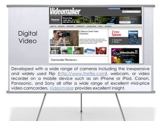 4


       Digital
       Video



    Developed with a wide range of cameras including the inexpensive
    and widely used Flip (http://www.theflip.com), webcam, or video
    recorder on a mobile device such as an iPhone or iPad. Canon,
    Panasonic, and Sony all offer a wide range of excellent mid-price
    video camcorders. Videomaker provides excellent insight.
 
