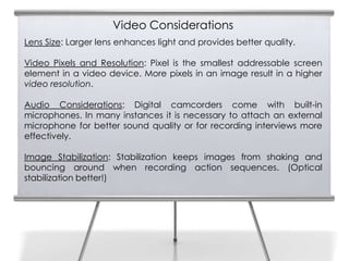 Video Considerations
    Lens Size: Larger lens enhances light and provides better quality.
6
    Video Pixels and Resolution: Pixel is the smallest addressable screen
    element in a video device. More pixels in an image result in a higher
    video resolution.

    Audio Considerations: Digital camcorders come with built-in
    microphones. In many instances it is necessary to attach an external
    microphone for better sound quality or for recording interviews more
    effectively.

    Image Stabilization: Stabilization keeps images from shaking and
    bouncing around when recording action sequences. (Optical
    stabilization better!)
 