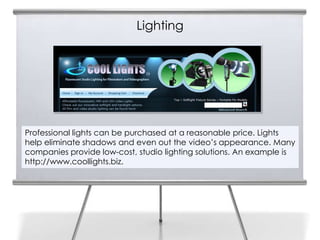 Lighting
8




    Professional lights can be purchased at a reasonable price. Lights
    help eliminate shadows and even out the video’s appearance. Many
    companies provide low-cost, studio lighting solutions. An example is
    http://www.coollights.biz.
 