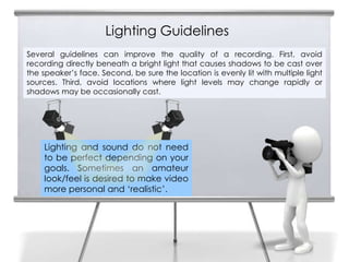 Lighting Guidelines
9   Several guidelines can improve the quality of a recording. First, avoid
    recording directly beneath a bright light that causes shadows to be cast over
    the speaker’s face. Second, be sure the location is evenly lit with multiple light
    sources. Third, avoid locations where light levels may change rapidly or
    shadows may be occasionally cast.




        Lighting and sound do not need
        to be perfect depending on your
        goals. Sometimes an amateur
        look/feel is desired to make video
        more personal and ‘realistic’.
 