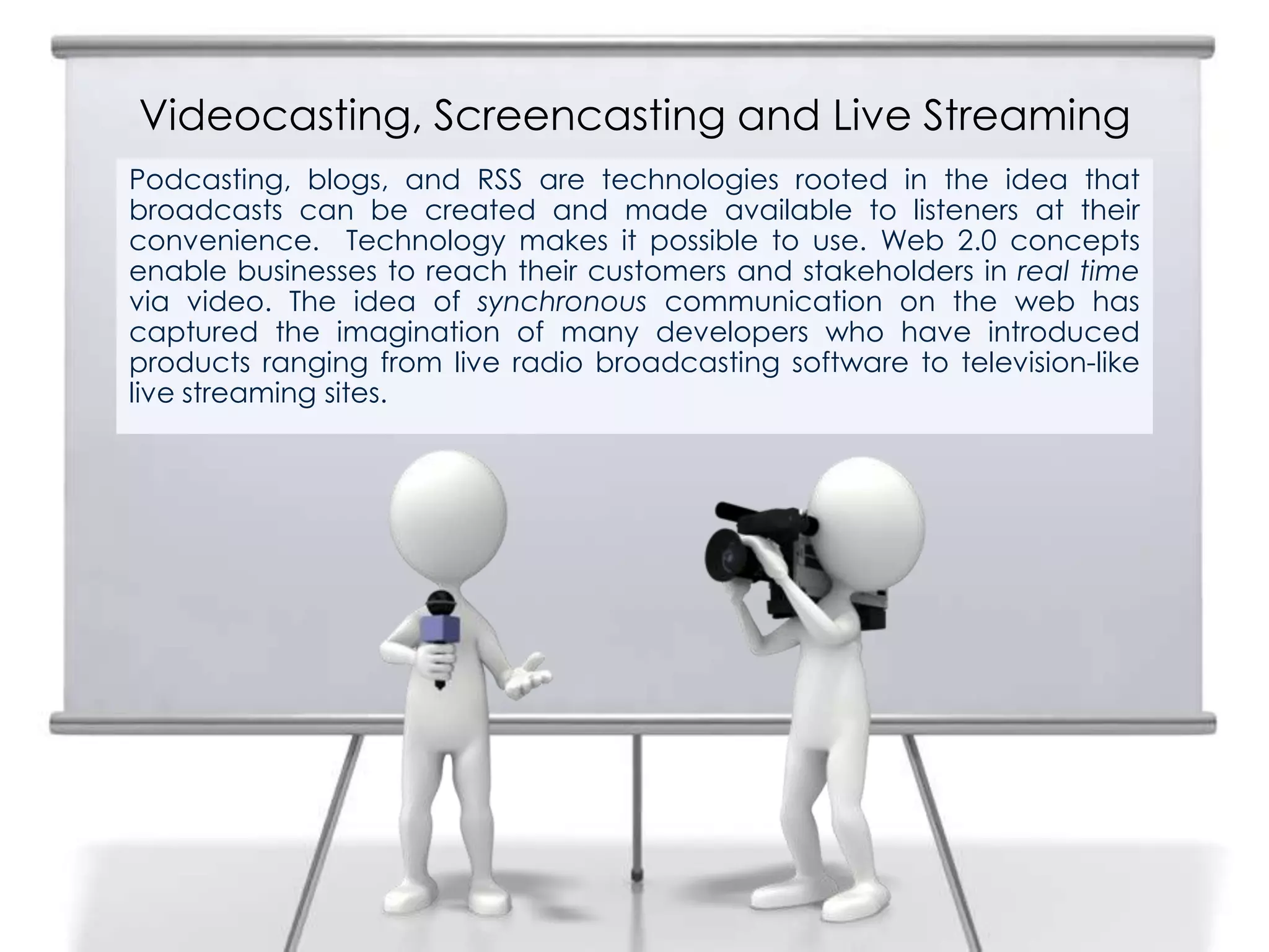 Videocasting, Screencasting and Live Streaming
2
Podcasting, blogs, and RSS are technologies rooted in the idea that
broadcasts can be created and made available to listeners at their
convenience. Technology makes it possible to use. Web 2.0 concepts
enable businesses to reach their customers and stakeholders in real time
via video. The idea of synchronous communication on the web has
captured the imagination of many developers who have introduced
products ranging from live radio broadcasting software to television-like
live streaming sites.
 