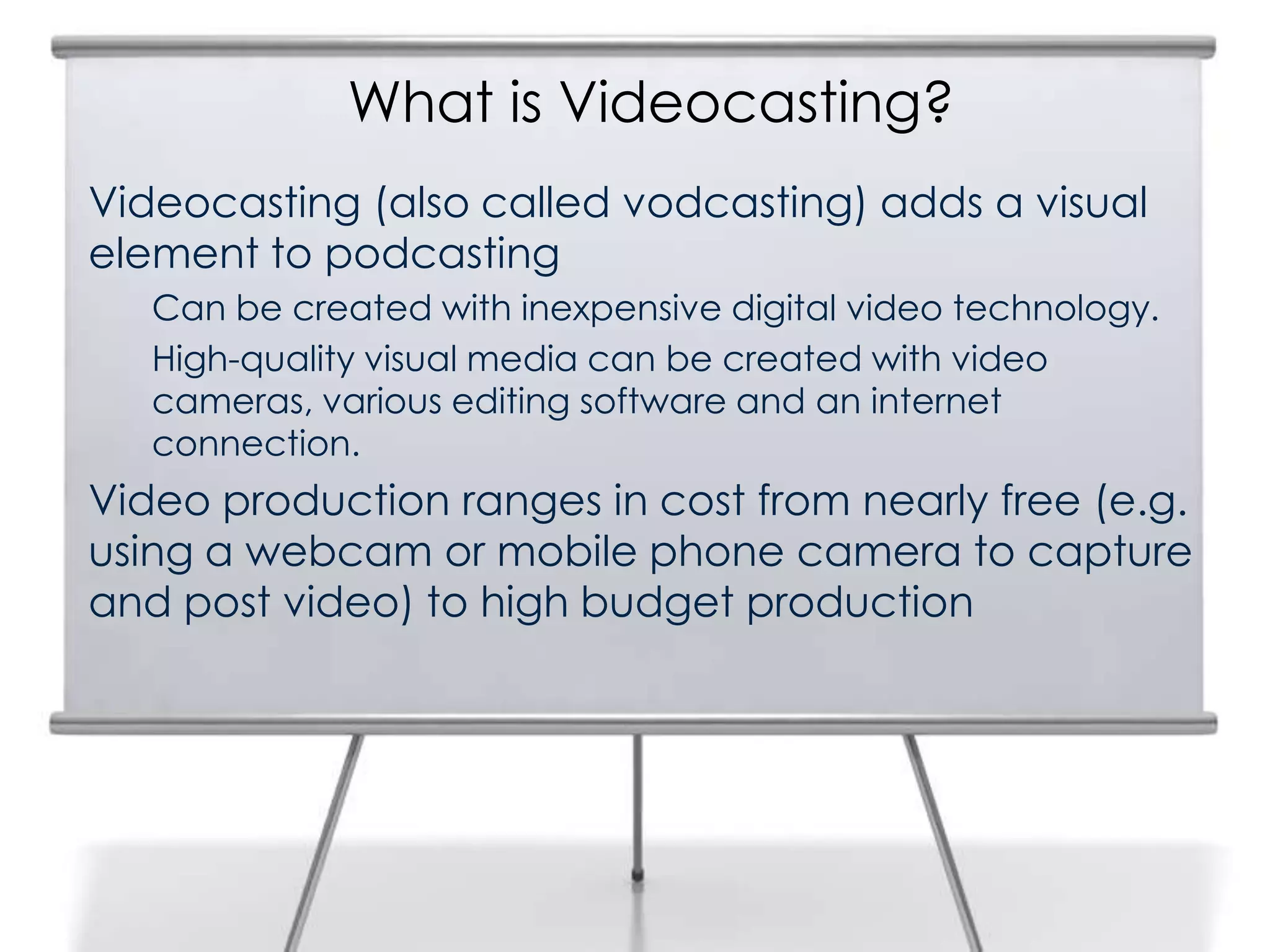 What is Videocasting?
3
Videocasting (also called vodcasting) adds a visual
element to podcasting
Can be created with inexpensive digital video technology.
High-quality visual media can be created with video
cameras, various editing software and an internet
connection.
Video production ranges in cost from nearly free (e.g.
using a webcam or mobile phone camera to capture
and post video) to high budget production
 