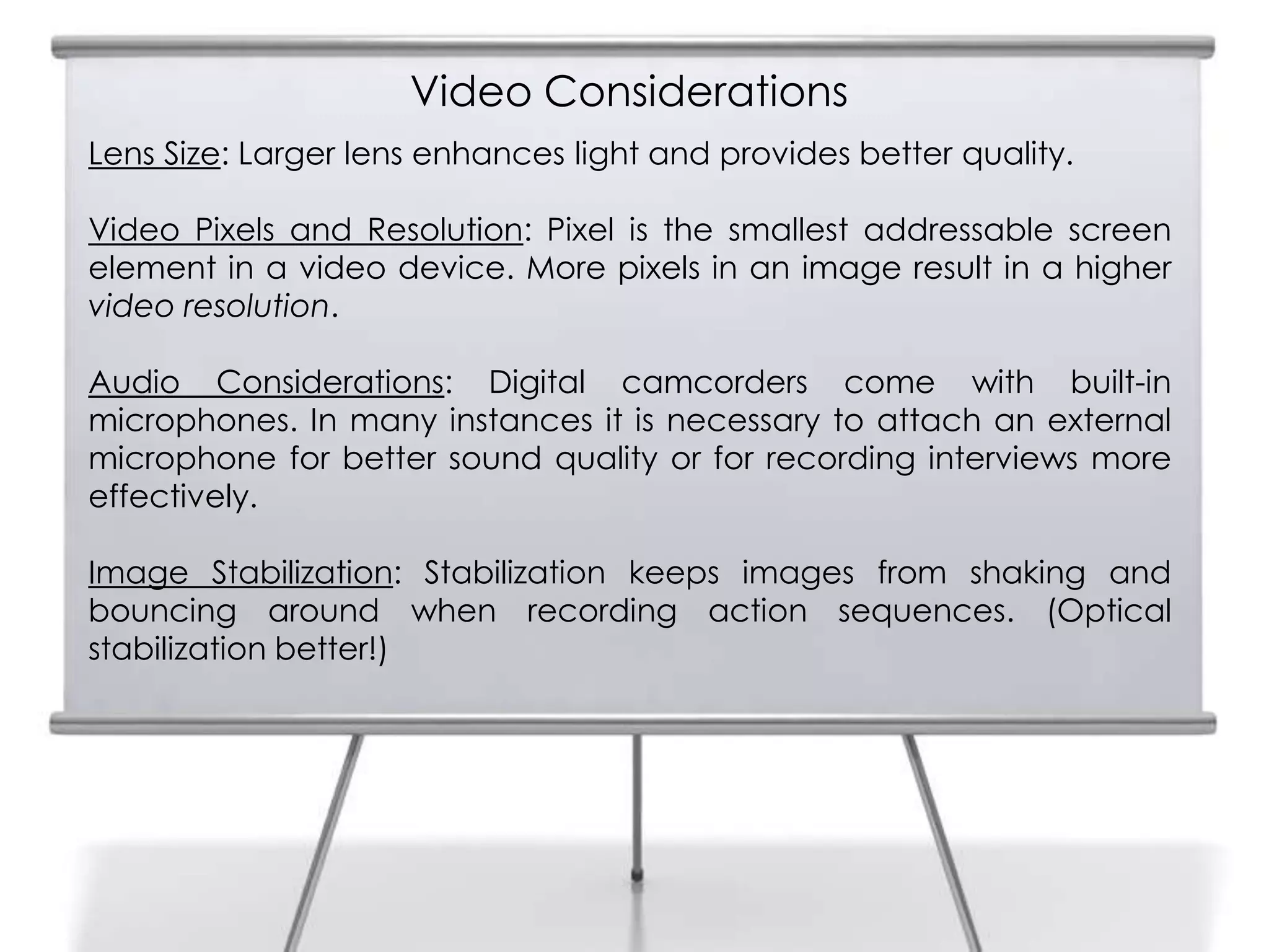 Video Considerations
6
Lens Size: Larger lens enhances light and provides better quality.
Video Pixels and Resolution: Pixel is the smallest addressable screen
element in a video device. More pixels in an image result in a higher
video resolution.
Audio Considerations: Digital camcorders come with built-in
microphones. In many instances it is necessary to attach an external
microphone for better sound quality or for recording interviews more
effectively.
Image Stabilization: Stabilization keeps images from shaking and
bouncing around when recording action sequences. (Optical
stabilization better!)
 