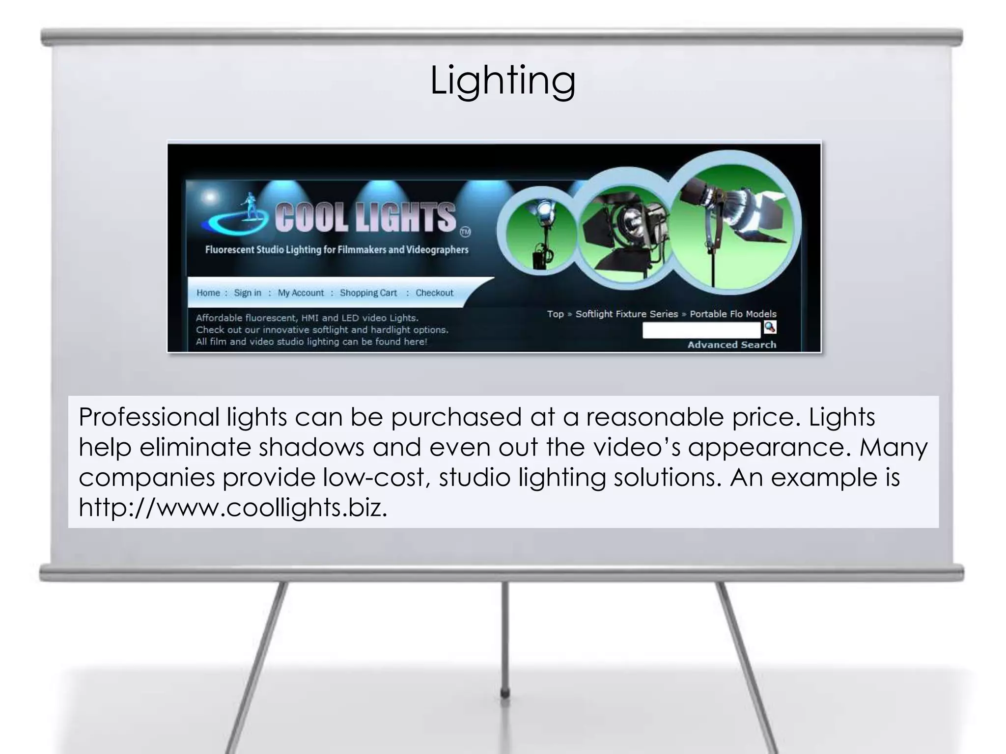 Lighting
8
Professional lights can be purchased at a reasonable price. Lights
help eliminate shadows and even out the video’s appearance. Many
companies provide low-cost, studio lighting solutions. An example is
http://www.coollights.biz.
 