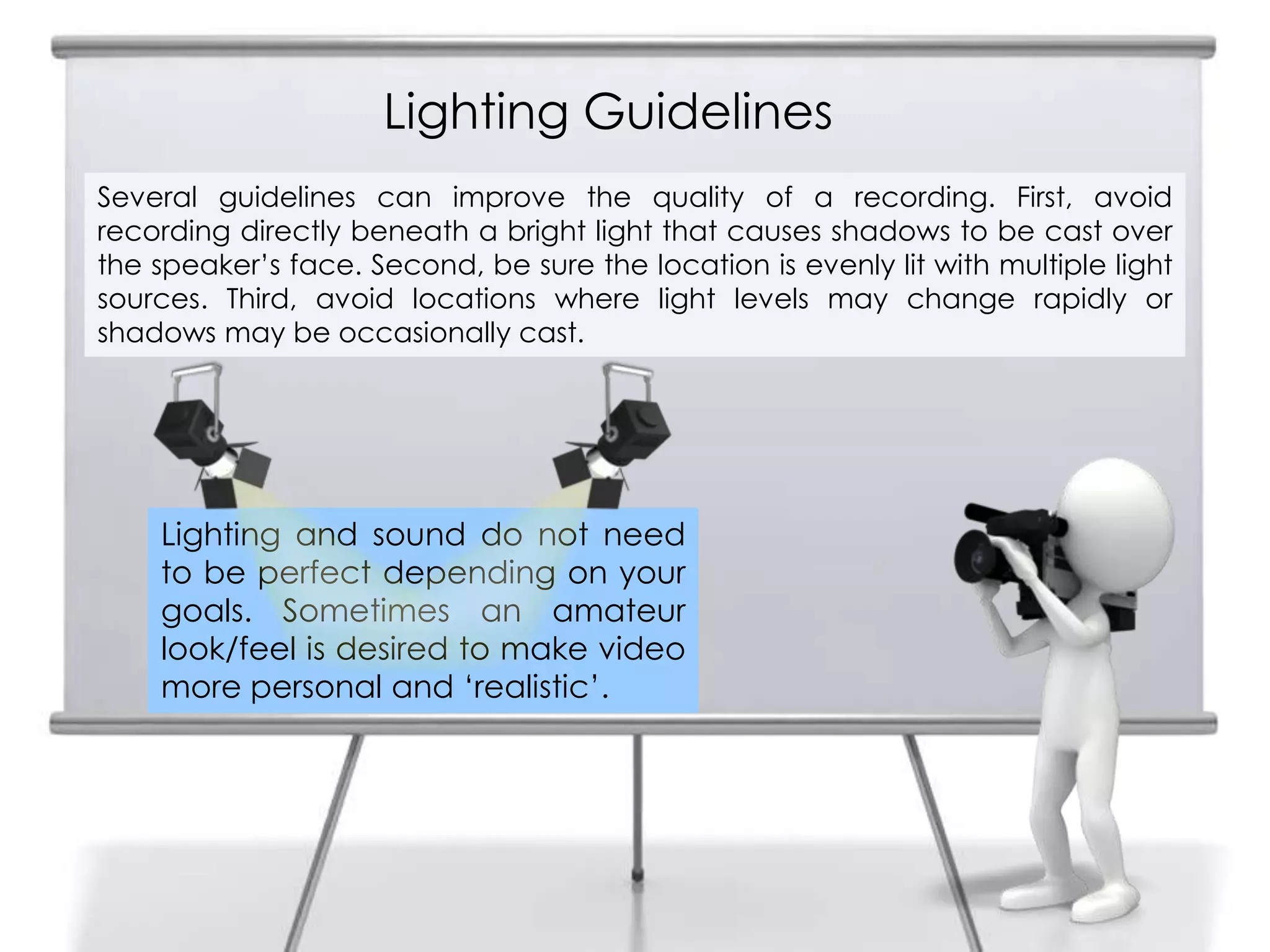 Lighting Guidelines
9
Lighting and sound do not need
to be perfect depending on your
goals. Sometimes an amateur
look/feel is desired to make video
more personal and ‘realistic’.
Several guidelines can improve the quality of a recording. First, avoid
recording directly beneath a bright light that causes shadows to be cast over
the speaker’s face. Second, be sure the location is evenly lit with multiple light
sources. Third, avoid locations where light levels may change rapidly or
shadows may be occasionally cast.
 