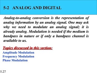 5.27
5-2 ANALOG AND DIGITAL5-2 ANALOG AND DIGITAL
Analog-to-analog conversion is the representation ofAnalog-to-analog conversion is the representation of
analog information by an analog signal. One may askanalog information by an analog signal. One may ask
why we need to modulate an analog signal; it iswhy we need to modulate an analog signal; it is
already analog. Modulation is needed if the medium isalready analog. Modulation is needed if the medium is
bandpass in nature or if only a bandpass channel isbandpass in nature or if only a bandpass channel is
available to us.available to us.
Amplitude Modulation
Frequency Modulation
Phase Modulation
Topics discussed in this section:Topics discussed in this section:
 