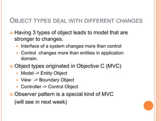 ObjecttypesdealwithdifferentchangesHaving 3 types of objectleadsto model thatarestrongertochanges.Interface of a systemchangesmorethancontrolControlchangesmorethanentities in application domain.Objecttypesoriginated in Objective C (MVC)Model -> EntityObjectView  -> BoundaryObjectController -> ControlObjectObserverpattern is a specialkind of MVC 	(willsee in nextweek)