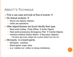 Abbott’sTechniquePick a usecaseandlook at flow of events Do textualanalysis Nounsareobjects /classesVerbsareoperationsAfterobject/classesarefoundidentfytheirtype.Real worldentities  (FieldOfficer  EntityObject)Real worldprocedures (Emergency Plan  ControlObjectsInterfaceartifacts (PoliceStation  BoundaryObjects)50 yearsagoeveryvillage has a policestation but now not.Monopoly  is a board game.Monopoly : subclassBoard game: superclassis a / neithernor / eitherorshowsinheritance