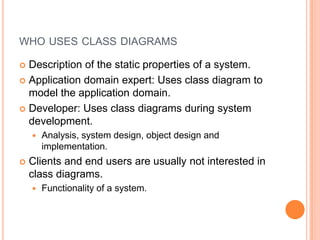 whousesclassdiagramsDescription of thestaticproperties of a system.Application domain expert: Usesclassdiagramto model theapplication domain.Developer: Usesclassdiagramsduringsystemdevelopment. Analysis, systemdesign, objectdesignandimplementation.Clientsandendusersareusually not interested in classdiagrams.Functionality of a system.