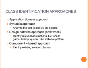 CLASS IDENTIFICATION APPROACHESApplication domain approachSyntacticapproachAnalyzethetexttoidentifytheobjectsDesignpatternsapproach (nextweek)Identifyrelevantabstractions. Ex: Chessgame, bishop, queen.. like software pattern.Component – basedapproachIdentifyexistingsolutionclasses. 