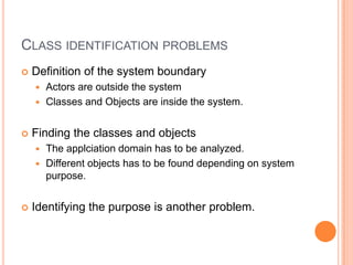 ClassidentificationproblemsDefinition of thesystemboundaryActorsareoutsidethesystemClassesandObjectsare inside thesystem.FindingtheclassesandobjectsTheapplciation domain has to be analyzed.Differentobjects has to be founddepending on systempurpose.Identifyingthepurpose is another problem.