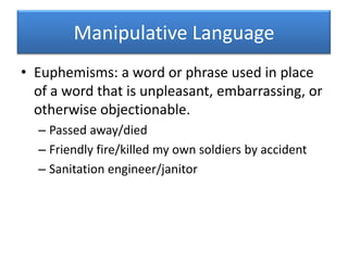 Manipulative LanguageEuphemisms: a word or phrase used in place of a word that is unpleasant, embarrassing, or otherwise objectionable.Passed away/diedFriendly fire/killed my own soldiers by accidentSanitation engineer/janitor