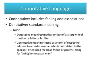 Connotative LanguageConnotative: includes feeling and associationsDenotative: standard meaningAuntDenotative meaning=mother or father’s sister; wife of mother or father’s brotherConnotative meaning= used as a term of respectful address to an older womanwhois not related to the speaker; often used for close friend of parents; slang for “aging homosexual man”