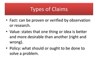 Types of ClaimsFact: can be proven or verified by observation or research.Value: states that one thing or idea is better and more desirable than another (right and wrong).Policy: what should or ought to be done to solve a problem.