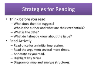 Strategies for ReadingThink before you readWhat does the title suggest?Who is the author and what are their credentials?What is the date?What do I already know about the issue?Read ActivelyRead once for an initial impression.Read the argument several more times.Annotate as you read.Highlight key termsDiagram or map and analyze structures.