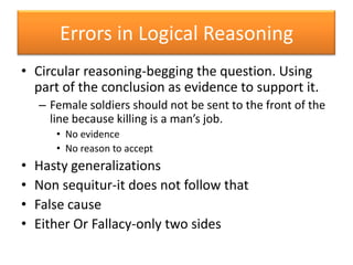 Errors in Logical ReasoningCircular reasoning-begging the question. Using part of the conclusion as evidence to support it.Female soldiers should not be sent to the front of the line because killing is a man’s job.No evidenceNo reason to acceptHasty generalizationsNon sequitur-it does not follow thatFalse causeEither Or Fallacy-only two sides