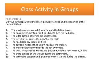 Class Activity in GroupsPersonificationOn your own paper, write the object being personified and the meaning of the personification.The wind sang her mournful song through the falling leaves.The microwave timer told me it was time to turn my TV dinner.The video camera observed the whole scene.The strawberries seemed to sing, "Eat me first!"The rain kissed my cheeks as it fell.The daffodils nodded their yellow heads at the walkers.The water beckoned invitingly to the hot swimmers.The snow whispered as it fell to the ground during the early morning hours.The china danced on the shelves during the earthquake.The car engine coughed and sputtered when it started during the blizzard.