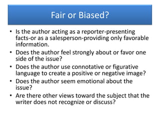 Fair or Biased?Is the author acting as a reporter-presenting facts-or as a salesperson-providing only favorable information.Does the author feel strongly about or favor one side of the issue?Does the author use connotative or figurative language to create a positive or negative image?Does the author seem emotional about the issue?Are there other views toward the subject that the writer does not recognize or discuss?